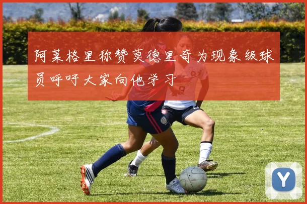 阿莱格里称赞莫德里奇为现象级球员呼吁大家向他学习