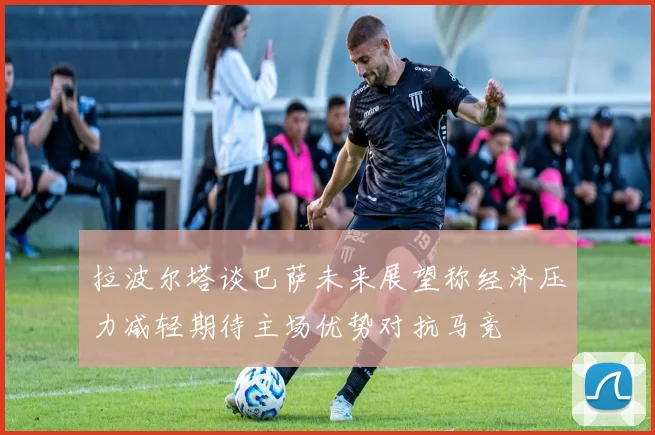 拉波尔塔谈巴萨未来展望称经济压力减轻期待主场优势对抗马竞