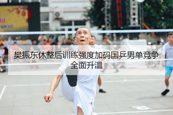樊振东休整后训练强度加码国乒男单竞争全面升温