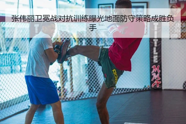 张伟丽卫冕战对抗训练曝光地面防守策略成胜负手