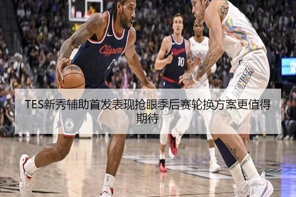 TES新秀辅助首发表现抢眼季后赛轮换方案更值得期待