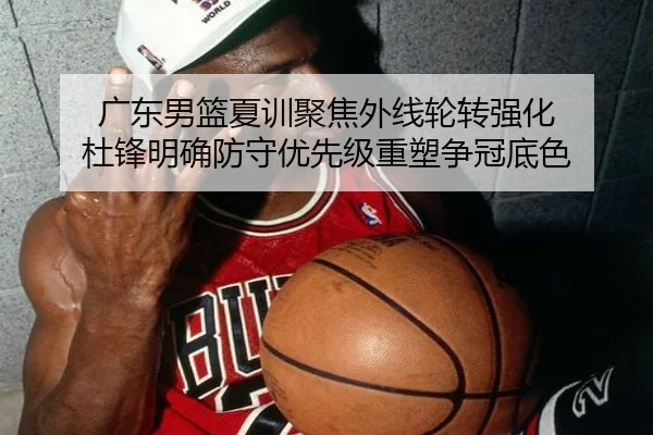 广东男篮夏训聚焦外线轮转强化 杜锋明确防守优先级重塑争冠底色