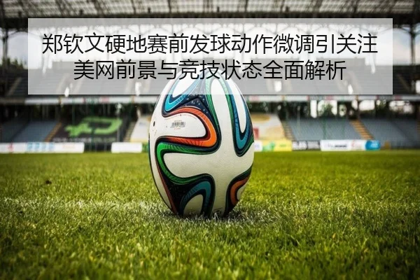 郑钦文硬地赛前发球动作微调引关注 美网前景与竞技状态全面解析