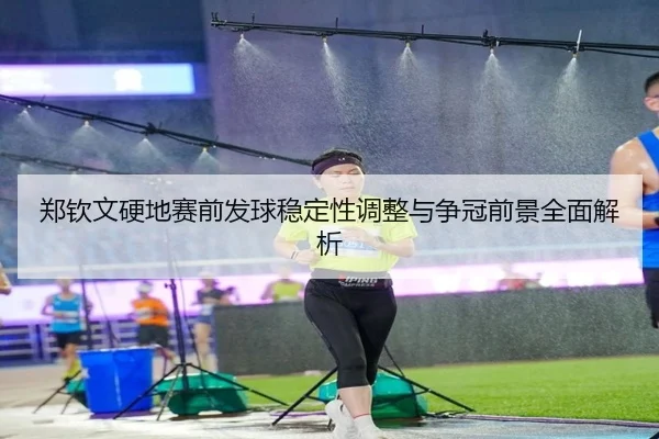 郑钦文硬地赛前发球稳定性调整与争冠前景全面解析