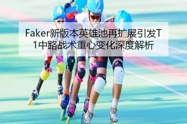Faker新版本英雄池再扩展引发T1中路战术重心变化深度解析