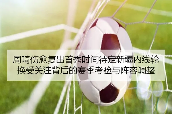周琦伤愈复出首秀时间待定新疆内线轮换受关注背后的赛季考验与阵容调整