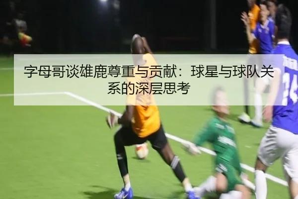 字母哥谈雄鹿尊重与贡献：球星与球队关系的深层思考